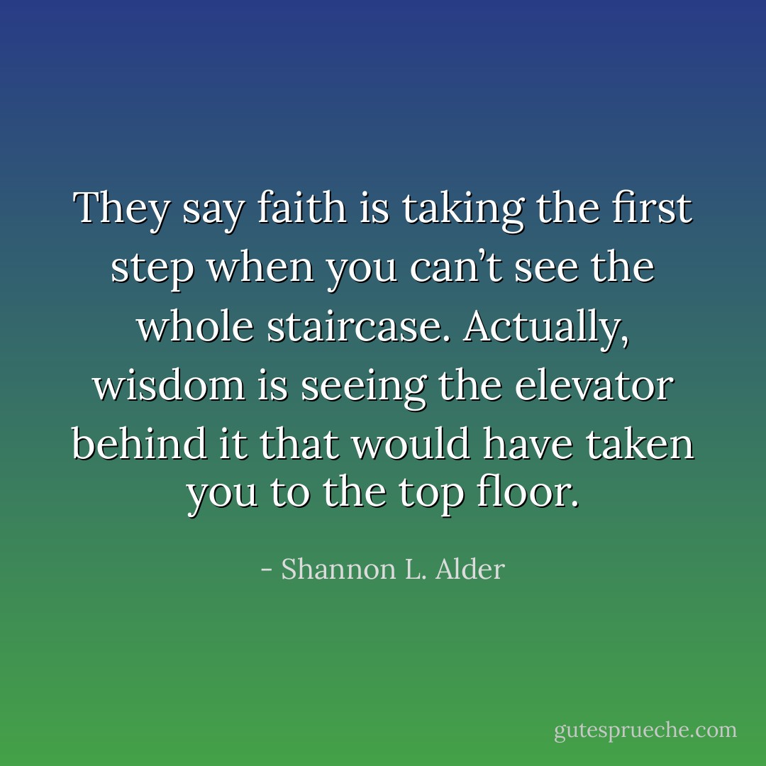 They say faith is taking the first step when you can’t see the whole staircase. Actually, wisdom is seeing the elevator behind it that would have taken you to the top floor. - Shannon L. Alder