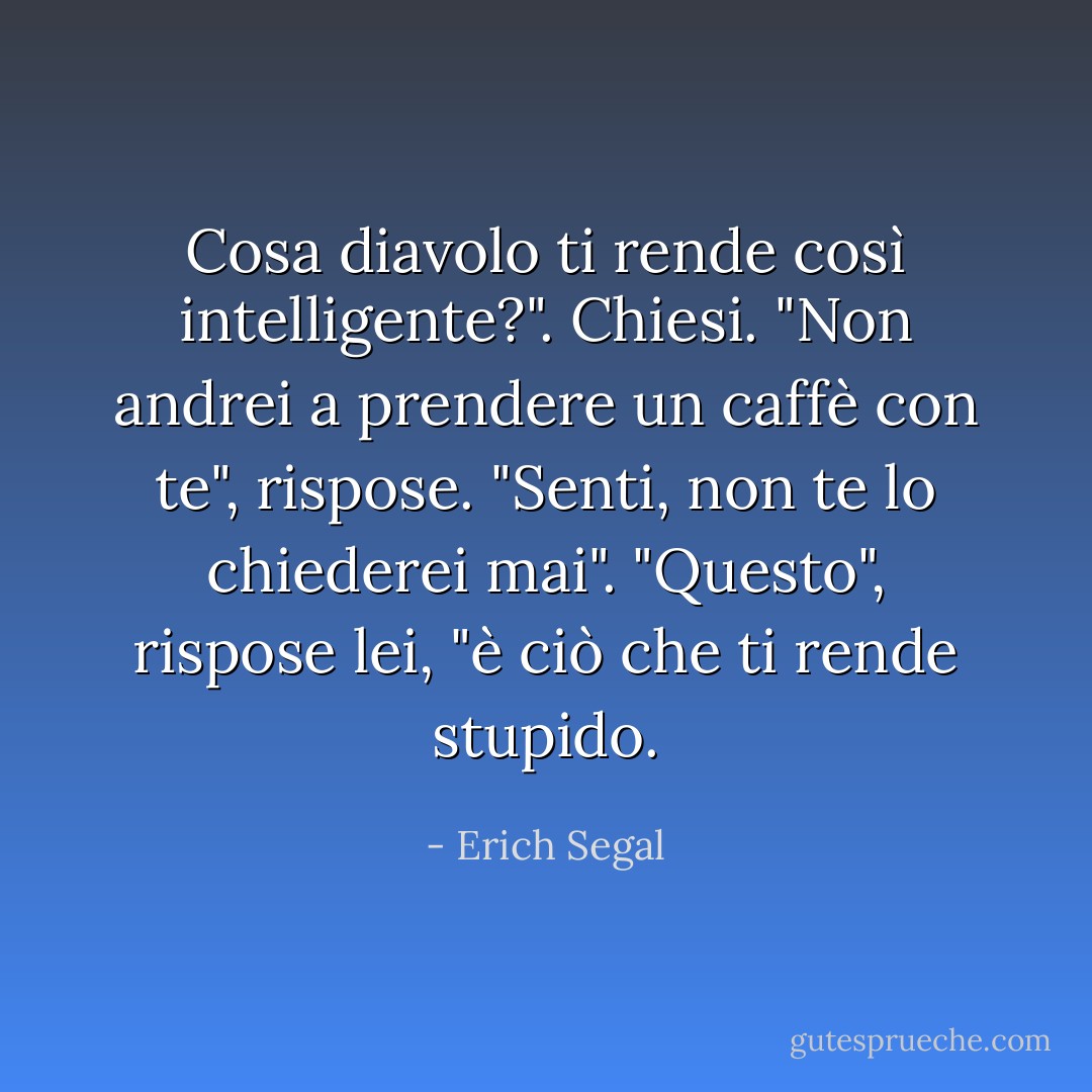 Cosa diavolo ti rende così intelligente?". Chiesi. "Non andrei a prendere un caffè con te", rispose. "Senti, non te lo chiederei mai". "Questo", rispose lei, "è ciò che ti rende stupido. - Erich Segal