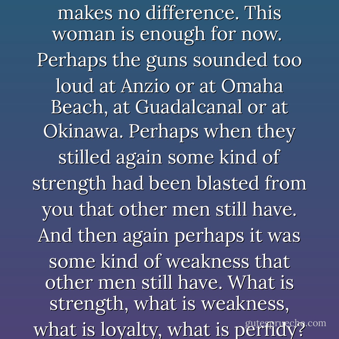 Home? What is home? Home is where a house is that you come back to when the rainy season is about to begin, to wait until the next dry season comes around. Home is where your woman is, that you come back to in the intervals between a greater love - the only real love - the lust for riches buried in the earth, that are your own if you can find them.<br /> <br />Perhaps you do not call it home, even to yourself. Perhaps you call them 'my house,' 'my woman,' What if there was another 'my house,' 'my woman,' before this one? It makes no difference. This woman is enough for now.<br /><br />Perhaps the guns sounded too loud at Anzio or at Omaha Beach, at Guadalcanal or at Okinawa. Perhaps when they stilled again some kind of strength had been blasted from you that other men still have. And then again perhaps it was some kind of weakness that other men still have. What is strength, what is weakness, what is loyalty, what is perfidy?<br /><br />The guns taught only one thing, but they taught it well: of what consequence is life? Of what consequence is a man? And, therefore, of what consequence if he tramples love in one place and goes to find it in the next? The little moment that he has, let him be at peace, far from the guns and all that remind him of them.<br /><br />So the man who once was Bill Taylor has come back to his house, in the dusk, in the mountains, in Anahuac. ("The Moon Of Montezuma") - Cornell Woolrich