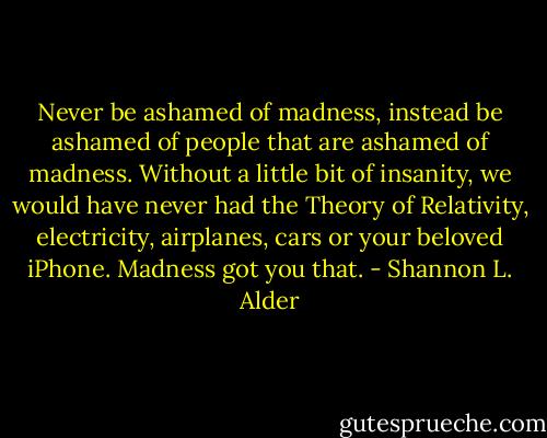 Never be ashamed of madness, instead be ashamed of people that are ashamed of madness. Without a little bit of insanity, we would have never had the Theory of Relativity, electricity, airplanes, cars or your beloved iPhone. Madness got you that. - Shannon L. Alder