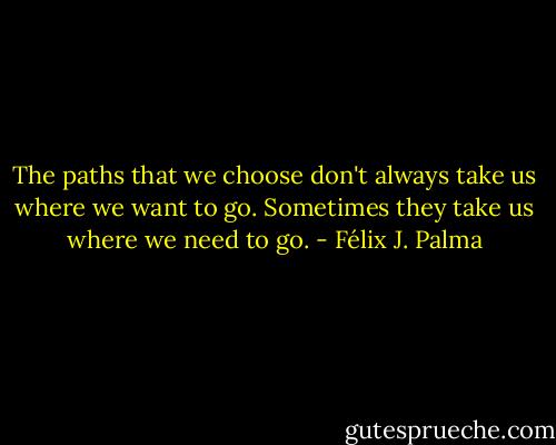The paths that we choose don't always take us where we want to go. Sometimes they take us where we need to go. - Félix J. Palma