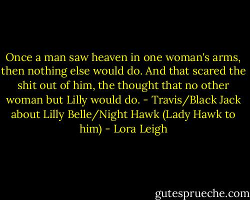 Once a man saw heaven in one woman's arms, then nothing else would do. And that scared the shit out of him, the thought that no other woman but Lilly would do. - Travis/Black Jack about Lilly Belle/Night Hawk (Lady Hawk to him) - Lora Leigh