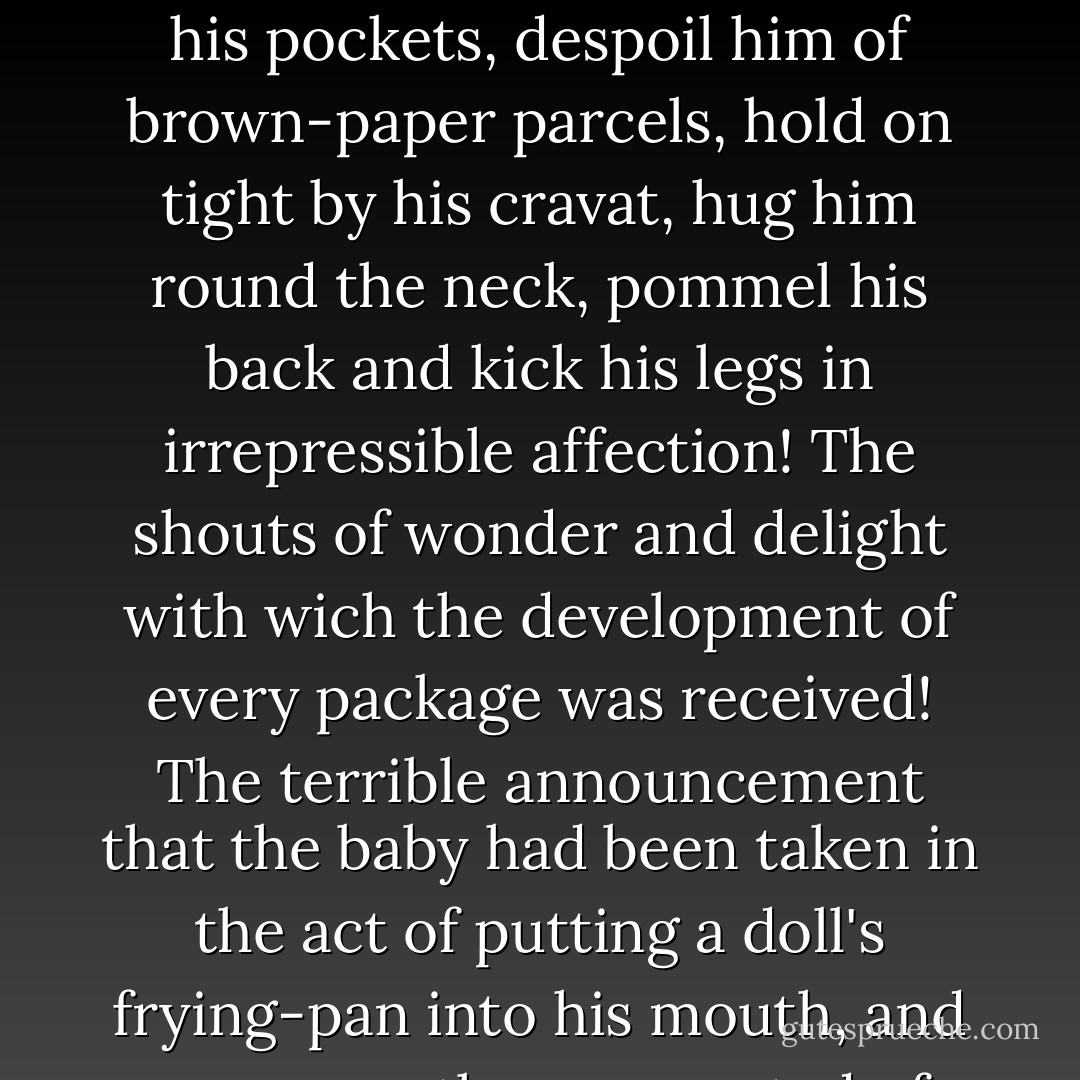 . . . such a rush immediately ensued that she with laughing face and plundered dress was borne towards it the centre of a flushed and boisterous group, just in time to greet the father, who came home attended by a man laden with Christmas toys and presents. Then the shouting and the struggling, and the onslaught that was made on the defenceless porter! Then scaling him, with chairs for ladders, to dive into his pockets, despoil him of brown-paper parcels, hold on tight by his cravat, hug him round the neck, pommel his back and kick his legs in irrepressible affection! The shouts of wonder and delight with wich the development of every package was received! The terrible announcement that the baby had been taken in the act of putting a doll's frying-pan into his mouth, and was more than suspected of having swallowed a fictitious turkey, glued on a wooden platter! The immense relief of finding this false alarm! The joy, and gratitude, and ecstasy! They are indescribable alike. It is enough that by degrees the children and their emotions got out of the parlor, and by one stair at a time up to the top of the house; where they went to bed, and so subsided. - Charles Dickens