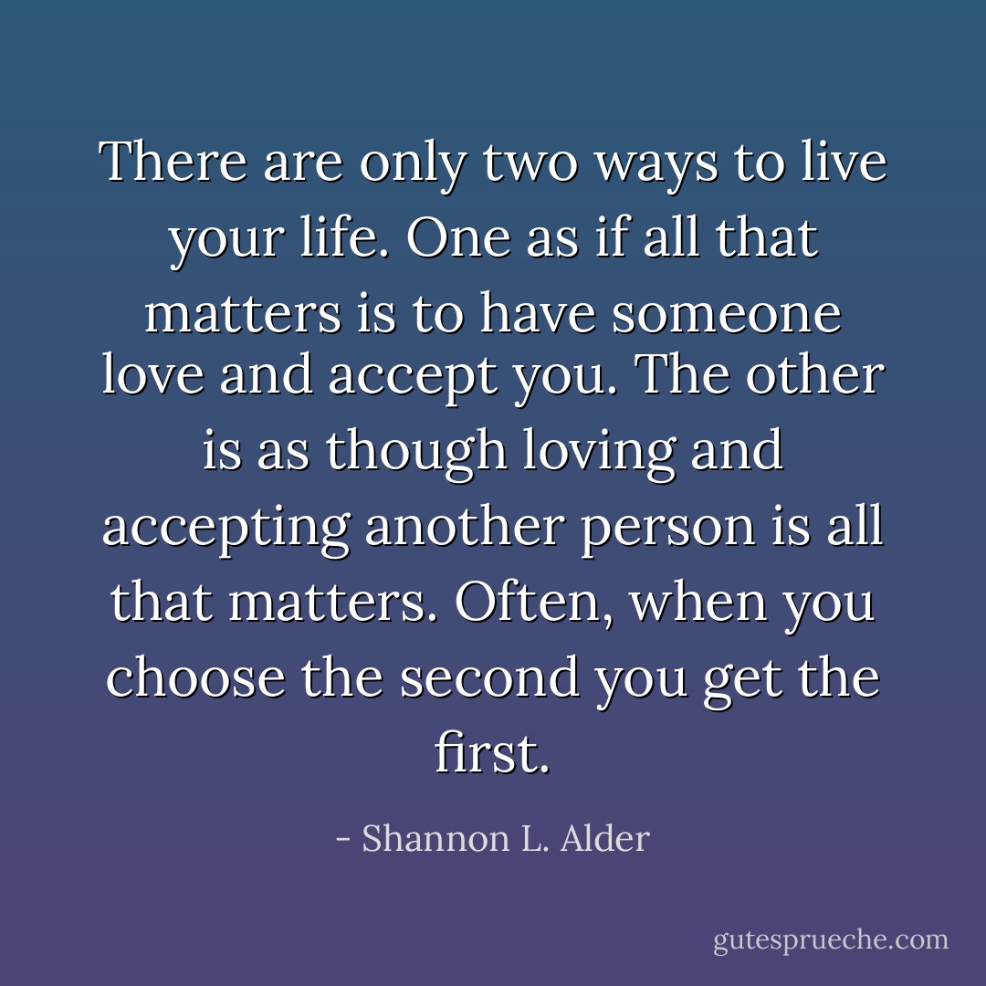 There are only two ways to live your life. One as if all that matters is to have someone love and accept you. The other is as though loving and accepting another person is all that matters. Often, when you choose the second you get the first. - Shannon L. Alder