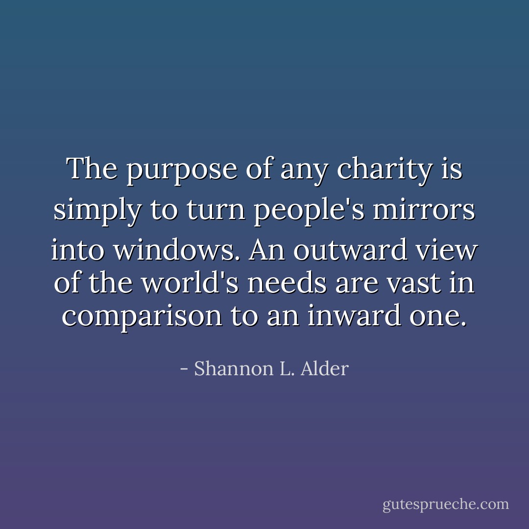 The purpose of any charity is simply to turn people's mirrors into windows. An outward view of the world's needs are vast in comparison to an inward one. - Shannon L. Alder