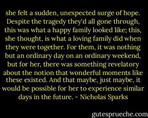 she felt a sudden, unexpected surge of hope. Despite the tragedy they'd all gone through, this was what a happy family looked like; this, she thought, is what a loving family did when they were together. For them, it was nothing but an ordinary day on an ordinary weekend, but for her, there was something revelatory about the notion that wonderful moments like these existed. And that maybe, just maybe, it would be possible for her to experience similar days in the future. - Nicholas Sparks