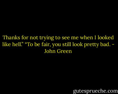 Thanks for not trying to see me when I looked like hell.”<br />“To be fair, you still look pretty bad. - John Green