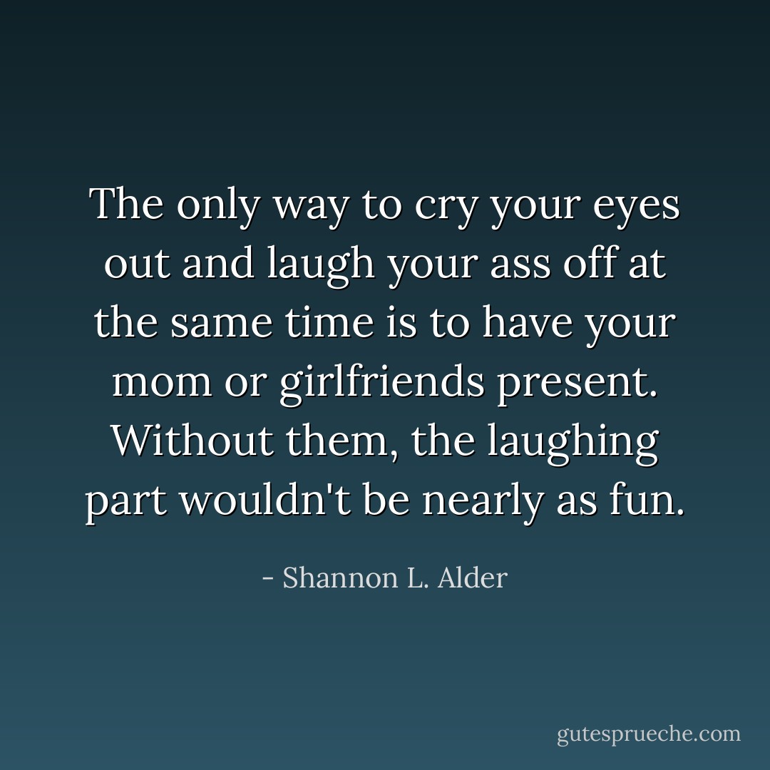 The only way to cry your eyes out and laugh your ass off at the same time is to have your mom or girlfriends present. Without them, the laughing part wouldn't be nearly as fun. - Shannon L. Alder