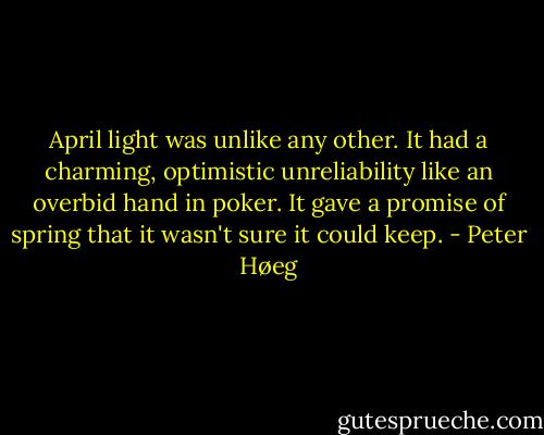 April light was unlike any other. It had a charming, optimistic unreliability like an overbid hand in poker. It gave a promise of spring that it wasn't sure it could keep. - Peter Høeg