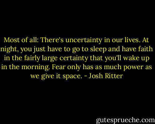 Most of all: There's uncertainty in our lives. At night, you just have to go to sleep and have faith in the fairly large certainty that you'll wake up in the morning. Fear only has as much power as we give it space. - Josh Ritter