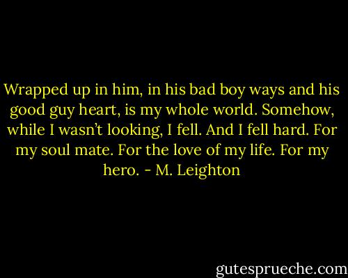 Wrapped up in him, in his bad boy ways and his good guy heart, is my whole world. Somehow, while I wasn’t looking, I fell. And I fell hard. For my soul mate. For the love of my life. For my hero. - M. Leighton