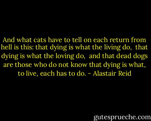 And what cats have to tell<br />on each return from hell<br />is this: that dying is what the living do, <br />that dying is what the loving do, <br />and that dead dogs are those who do not know<br />that dying is what, to live, each has to do. - Alastair Reid