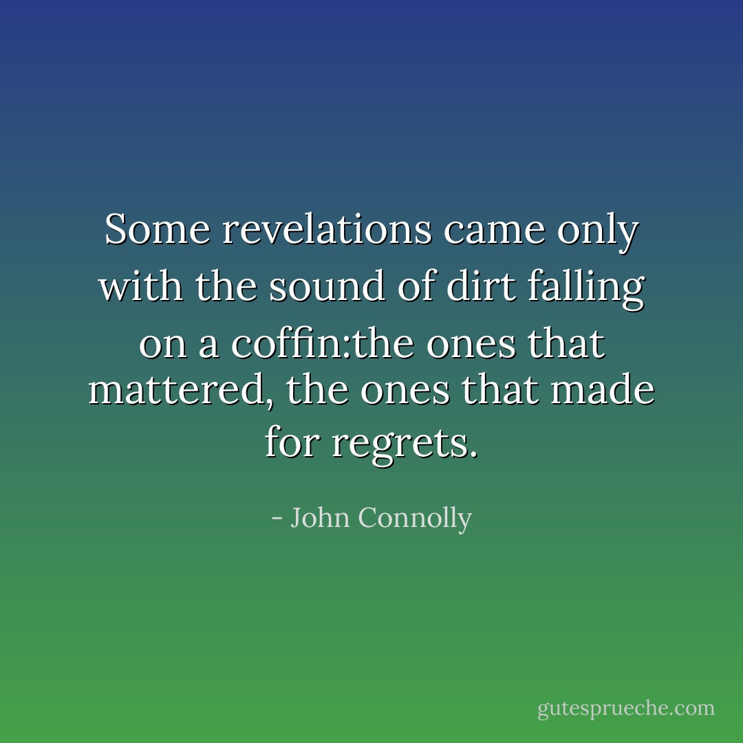 Some revelations came only with the sound of dirt falling on a coffin:the ones that mattered, the ones that made for regrets. - John Connolly