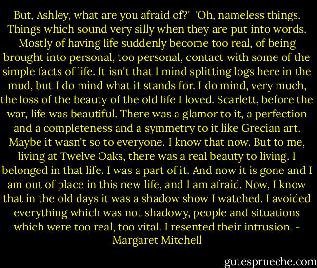 But, Ashley, what are you afraid of?'<br /><br />'Oh, nameless things. Things which sound very silly when they are<br />put into words. Mostly of having life suddenly become too real, of<br />being brought into personal, too personal, contact with some of the<br />simple facts of life. It isn't that I mind splitting logs here in<br />the mud, but I do mind what it stands for. I do mind, very much,<br />the loss of the beauty of the old life I loved. Scarlett, before<br />the war, life was beautiful. There was a glamor to it, a<br />perfection and a completeness and a symmetry to it like Grecian<br />art. Maybe it wasn't so to everyone. I know that now. But to me,<br />living at Twelve Oaks, there was a real beauty to living. I<br />belonged in that life. I was a part of it. And now it is gone and<br />I am out of place in this new life, and I am afraid. Now, I know<br />that in the old days it was a shadow show I watched. I avoided<br />everything which was not shadowy, people and situations which were<br />too real, too vital. I resented their intrusion. - Margaret Mitchell