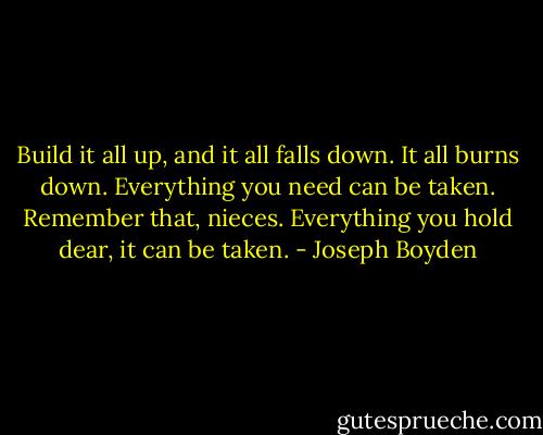 Build it all up, and it all falls down. It all burns down. Everything you need can be taken. Remember that, nieces. Everything you hold dear, it can be taken. - Joseph Boyden