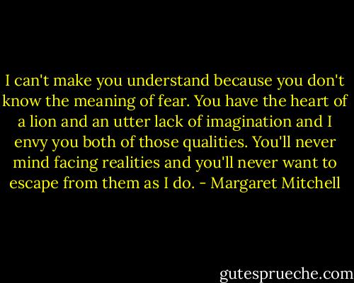 I can't make you understand because you don't know the meaning of fear. You have the heart of a lion and an utter lack of imagination and I envy you both of those qualities. You'll never mind facing realities and you'll never want to escape from them as I do. - Margaret Mitchell