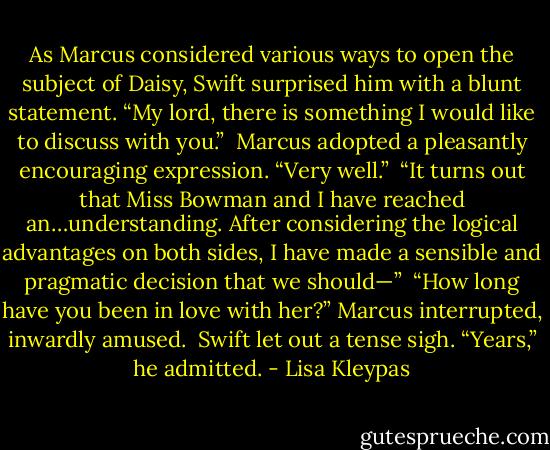 As Marcus considered various ways to open the subject of Daisy, Swift surprised him with a blunt statement. “My lord, there is something I would like to discuss with you.”<br /><br />Marcus adopted a pleasantly encouraging expression. “Very well.”<br /><br />“It turns out that Miss Bowman and I have reached an…understanding. After considering the logical advantages on both sides, I have made a sensible and pragmatic decision that we should—”<br /><br />“How long have you been in love with her?” Marcus interrupted, inwardly amused.<br /><br />Swift let out a tense sigh. “Years,” he admitted. - Lisa Kleypas