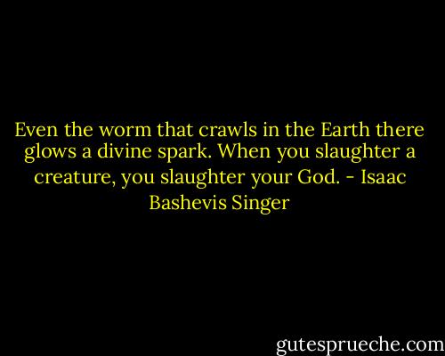 Even the worm that crawls in the Earth there glows a divine spark. When you slaughter a creature, you slaughter your God. - Isaac Bashevis Singer
