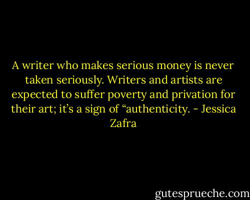 A writer who makes serious money is never taken seriously. Writers and artists are expected to suffer poverty and privation for their art; it’s a sign of “authenticity. - Jessica Zafra
