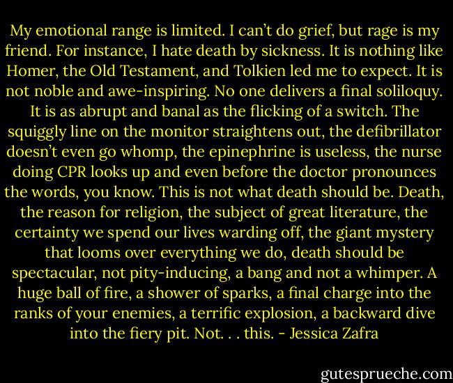 My emotional range is limited. I can’t do grief, but rage is my friend. For instance, I hate death by sickness. It is nothing like Homer, the Old Testament, and Tolkien led me to expect. It is not noble and awe-inspiring. No one delivers a final soliloquy. It is as abrupt and banal as the flicking of a switch. The squiggly line on the monitor straightens out, the defibrillator doesn’t even go whomp, the epinephrine is useless, the nurse doing CPR looks up and even before the doctor pronounces the words, you know. This is not what death should be. Death, the reason for religion, the subject of great literature, the certainty we spend our lives warding off, the giant mystery that looms over everything we do, death should be spectacular, not pity-inducing, a bang and not a whimper. A huge ball of fire, a shower of sparks, a final charge into the ranks of your enemies, a terrific explosion, a backward dive into the fiery pit. Not. . . this. - Jessica Zafra