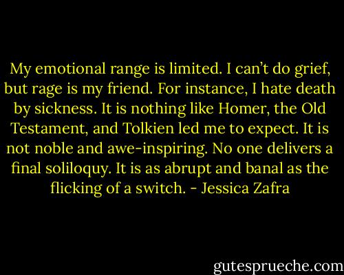 My emotional range is limited. I can’t do grief, but rage is my friend. For instance, I hate death by sickness. It is nothing like Homer, the Old Testament, and Tolkien led me to expect. It is not noble and awe-inspiring. No one delivers a final soliloquy. It is as abrupt and banal as the flicking of a switch. - Jessica Zafra