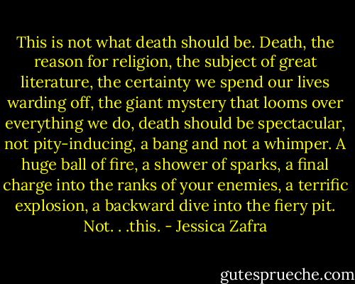 This is not what death should be. Death, the reason for religion, the subject of great literature, the certainty we spend our lives warding off, the giant mystery that looms over everything we do, death should be spectacular, not pity-inducing, a bang and not a whimper. A huge ball of fire, a shower of sparks, a final charge into the ranks of your enemies, a terrific explosion, a backward dive into the fiery pit. Not. . .this. - Jessica Zafra