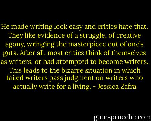 He made writing look easy and critics hate that. They like evidence of a struggle, of creative agony, wringing the masterpiece out of one’s guts. After all, most critics think of themselves as writers, or had attempted to become writers. This leads to the bizarre situation in which failed writers pass judgment on writers who actually write for a living. - Jessica Zafra