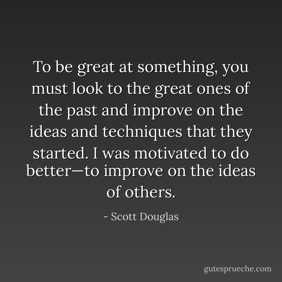 To be great at something, you must look to the great ones of the<br />past and improve on the ideas and techniques that they started. I<br />was motivated to do better—to improve on the ideas of others. - Scott Douglas