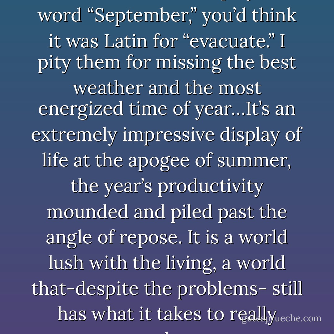Summer has weeks left, but once the calendar displays the word “September,” you’d think it was Latin for “evacuate.” I pity them for missing the best weather and the most energized time of year…It’s an extremely impressive display of life at the apogee of summer, the year’s productivity mounded and piled past the angle of repose. It is a world lush with the living, a world that-despite the problems- still has what it takes to really produce. - Carl Safina