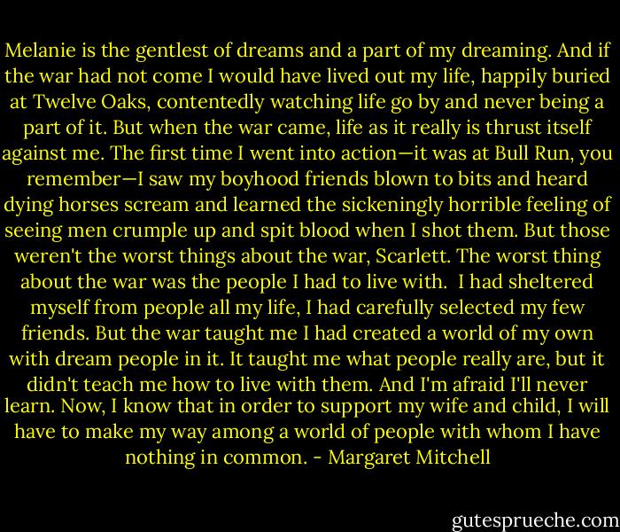 Melanie is the gentlest of dreams and a part of my dreaming. And if the war had not come I would have lived out my life, happily buried at Twelve Oaks, contentedly watching life go by and never being a part of it. But when the war came, life as it really is thrust itself against me. The first time I went into action—it was at Bull Run, you remember—I saw my boyhood friends blown to bits and heard dying horses scream and learned the sickeningly horrible feeling of seeing men crumple up and spit blood when I shot them. But those weren't the worst things about the war, Scarlett. The worst thing about the war was the people I had to live with.<br /><br />I had sheltered myself from people all my life, I had carefully selected my few friends. But the war taught me I had created a world of my own with dream people in it. It taught me what people really are, but it didn't teach me how to live with them. And I'm afraid I'll never learn. Now, I know that in order to support my wife and child, I will have to make my way among a world of people with whom I have nothing in common. - Margaret Mitchell