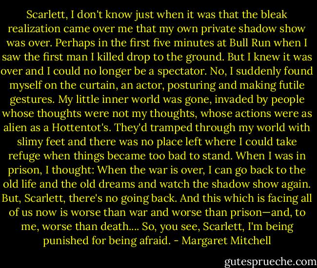 Scarlett, I don't know just when it was that the bleak realization came over me that my own private shadow show was over. Perhaps in the first five minutes at Bull Run when I saw the first man I killed drop to the ground. But I knew it was over and I could no longer be a spectator. No, I suddenly found myself on the curtain, an actor, posturing and making futile gestures. My little inner world was gone, invaded by people whose thoughts were not my thoughts, whose actions were as alien as a Hottentot's. They'd tramped through my world with slimy feet and there was no place left where I could take refuge when things became too bad to stand. When I was in prison, I thought: When the war is over, I can go back to the old life and the old dreams and watch the shadow show again. But, Scarlett, there's no going back. And this which is facing all of us now is worse than war and worse than prison—and, to me, worse than death.... So, you see, Scarlett, I'm being punished for being afraid. - Margaret Mitchell