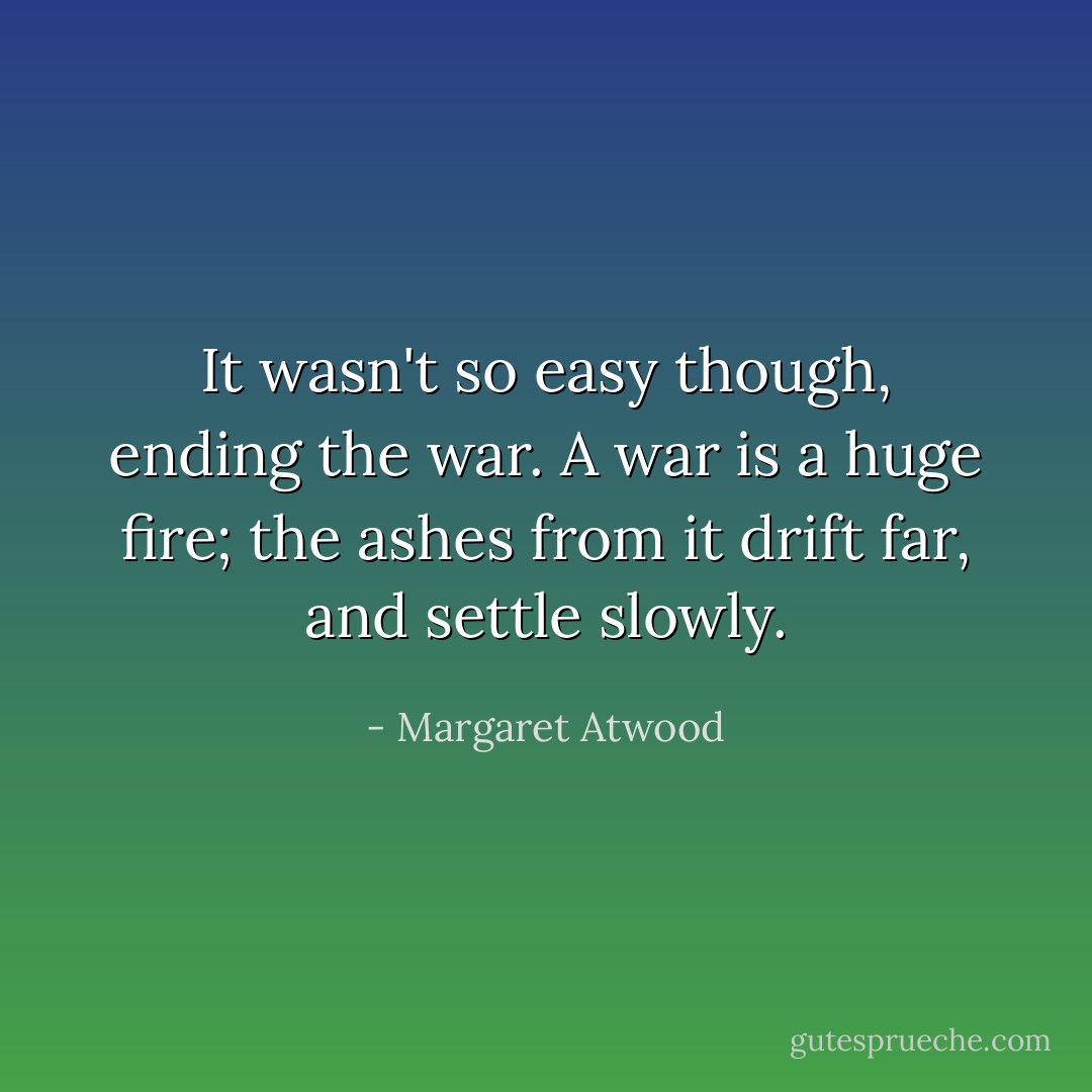 It wasn't so easy though, ending the war. A war is a huge fire; the ashes from it drift far, and settle slowly. - Margaret Atwood