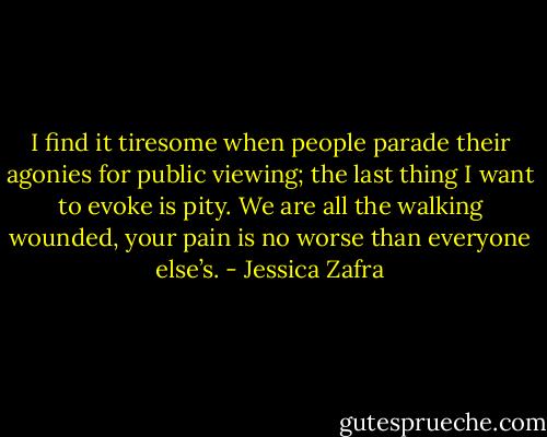 I find it tiresome when people parade their agonies for public viewing; the last thing I want to evoke is pity. We are all the walking wounded, your pain is no worse than everyone else’s. - Jessica Zafra