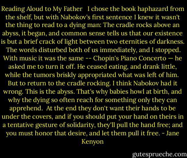 Reading Aloud to My Father <br /><br />I chose the book haphazard<br />from the shelf, but with Nabokov's first<br />sentence I knew it wasn't the thing<br />to read to a dying man:<br />The cradle rocks above an abyss, it began,<br />and common sense tells us that our existence<br />is but a brief crack of light<br />between two eternities of darkness.<br /><br />The words disturbed both of us immediately,<br />and I stopped. With music it was the same --<br />Chopin's Piano Concerto — he asked me<br />to turn it off. He ceased eating, and drank<br />little, while the tumors briskly appropriated<br />what was left of him.<br /><br />But to return to the cradle rocking. I think<br />Nabokov had it wrong. This is the abyss.<br />That's why babies howl at birth,<br />and why the dying so often reach<br />for something only they can apprehend.<br /><br />At the end they don't want their hands<br />to be under the covers, and if you should put<br />your hand on theirs in a tentative gesture<br />of solidarity, they'll pull the hand free;<br />and you must honor that desire,<br />and let them pull it free. - Jane Kenyon