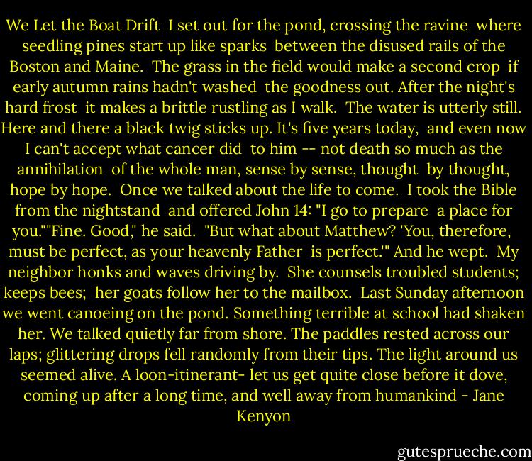 We Let the Boat Drift<br /><br />I set out for the pond, crossing the ravine<br /> where seedling pines start up like sparks<br /> between the disused rails of the Boston and Maine.<br /><br />The grass in the field would make a second crop<br /> if early autumn rains hadn't washed<br /> the goodness out. After the night's hard frost<br /> it makes a brittle rustling as I walk.<br /><br />The water is utterly still. Here and there<br />a black twig sticks up. It's five years today, <br />and even now I can't accept what cancer did <br />to him -- not death so much as the annihilation<br /> of the whole man, sense by sense, thought<br /> by thought, hope by hope.<br /><br />Once we talked about the life to come. <br />I took the Bible from the nightstand <br />and offered John 14: "I go to prepare <br />a place for you.""Fine. Good," he said.<br /> "But what about Matthew? 'You, therefore, <br />must be perfect, as your heavenly Father<br /> is perfect.'" And he wept.<br /><br />My neighbor honks and waves driving by. <br />She counsels troubled students; keeps bees; <br />her goats follow her to the mailbox.<br /><br />Last Sunday afternoon we went canoeing on the pond. Something terrible at school had shaken her. We talked quietly far from shore. The paddles<br />rested across our laps; glittering drops<br />fell randomly from their tips. The light<br />around us seemed alive. A loon-itinerant-<br />let us get quite close before it dove, coming up<br />after a long time, and well away from humankind - Jane Kenyon