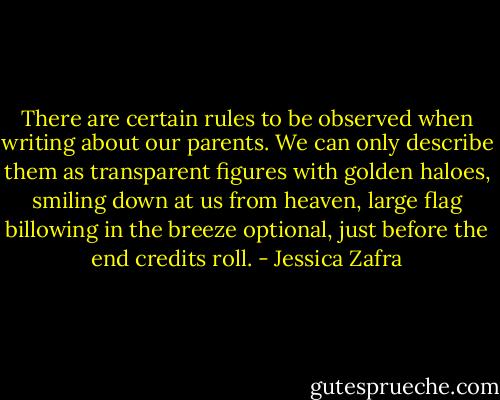 There are certain rules to be observed when writing about our parents. We can only describe them as transparent figures with golden haloes, smiling down at us from heaven, large flag billowing in the breeze optional, just before the end credits roll. - Jessica Zafra