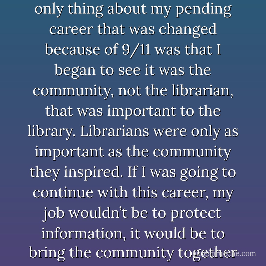 There’s something deep in the heart of every person that wants<br />to protect culture. The only thing about my pending career that<br />was changed because of 9/11 was that I began to see it was the community,<br />not the librarian, that was important to the library. Librarians<br />were only as important as the community they inspired. If I<br />was going to continue with this career, my job wouldn’t be to protect<br />information, it would be to bring the community together and<br />inspire them to appreciate everything a library stands for. - Scott Douglas