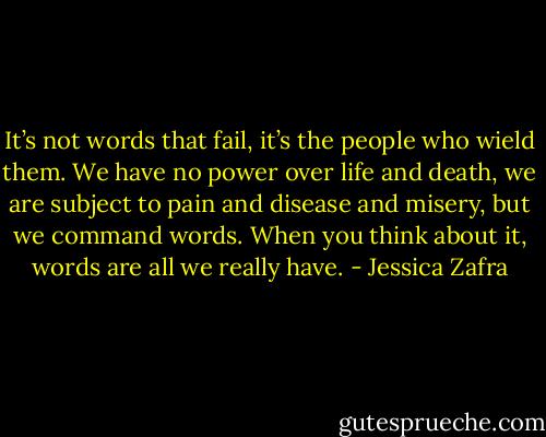 It’s not words that fail, it’s the people who wield them. We have no power over life and death, we are subject to pain and disease and misery, but we command words. When you think about it, words are all we really have. - Jessica Zafra