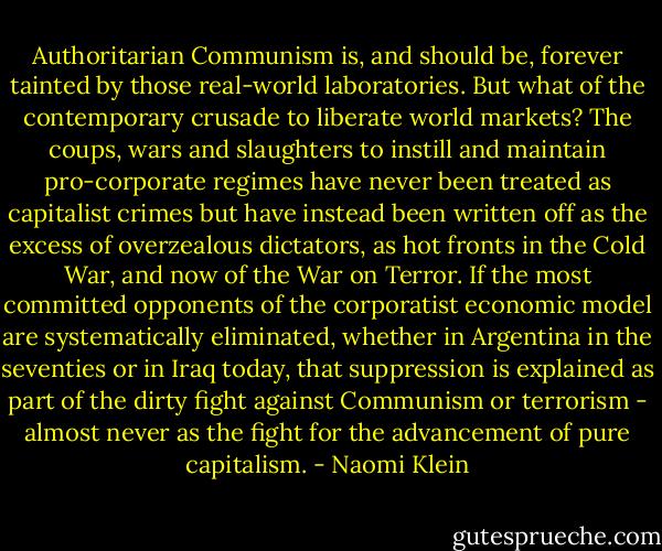 Authoritarian Communism is, and should be, forever tainted by those real-world laboratories. But what of the contemporary crusade to liberate world markets? The coups, wars and slaughters to instill and maintain pro-corporate regimes have never been treated as capitalist crimes but have instead been written off as the excess of overzealous dictators, as hot fronts in the Cold War, and now of the War on Terror. If the most committed opponents of the corporatist economic model are systematically eliminated, whether in Argentina in the seventies or in Iraq today, that suppression is explained as part of the dirty fight against Communism or terrorism - almost never as the fight for the advancement of pure capitalism. - Naomi Klein