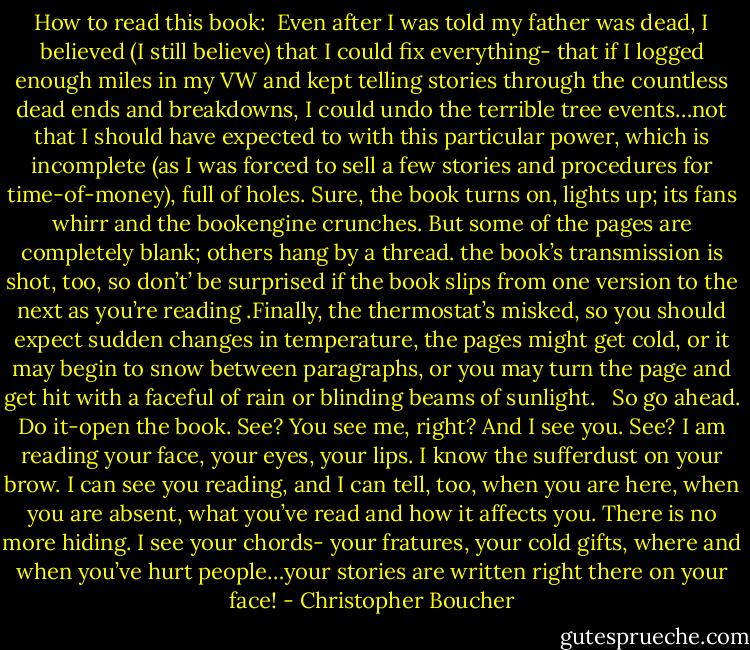 How to read this book:<br /><br />Even after I was told my father was dead, I believed (I still believe) that I could fix everything- that if I logged enough miles in my VW and kept telling stories through the countless dead ends and breakdowns, I could undo the terrible tree events…not that I should have expected to with this particular power, which is incomplete (as I was forced to sell a few stories and procedures for time-of-money), full of holes. Sure, the book turns on, lights up; its fans whirr and the bookengine crunches. But some of the pages are completely blank; others hang by a thread. the book’s transmission is shot, too, so don’t’ be surprised if the book slips from one version to the next as you’re reading .Finally, the thermostat’s misked, so you should expect sudden changes in temperature, the pages might get cold, or it may begin to snow between paragraphs, or you may turn the page and get hit with a faceful of rain or blinding beams of sunlight.<br /> <br />So go ahead. Do it-open the book. See? You see me, right? And I see you. See? I am reading your face, your eyes, your lips. I know the sufferdust on your brow. I can see you reading, and I can tell, too, when you are here, when you are absent, what you’ve read and how it affects you. There is no more hiding. I see your chords- your fratures, your cold gifts, where and when you’ve hurt people…your stories are written right there on your face! - Christopher Boucher