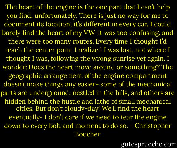 The heart of the engine is the one part that I can’t help you find, unfortunately. There is just no way for me to document its location; it’s different in every car. I could barely find the heart of my VW-it was too confusing, and there were too many routes. Every time I thought I’d reach the center point I realized I was lost, not where I thought I was, following the wrong sunrise yet again. I wonder: Does the heart move around or something? The geographic arrangement of the engine compartment doesn’t make things any easier- some of the mechanical parts are underground, nestled in the hills, and others are hidden behind the hustle and lathe of small mechanical cities. But don’t cloudy-day! We’ll find the heart eventually- I don’t care if we need to tear the engine down to every bolt and moment to do so. - Christopher Boucher