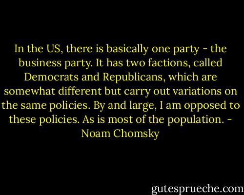 In the US, there is basically one party - the business party. It has two factions, called Democrats and Republicans, which are somewhat different but carry out variations on the same policies. By and large, I am opposed to these policies. As is most of the population. - Noam Chomsky