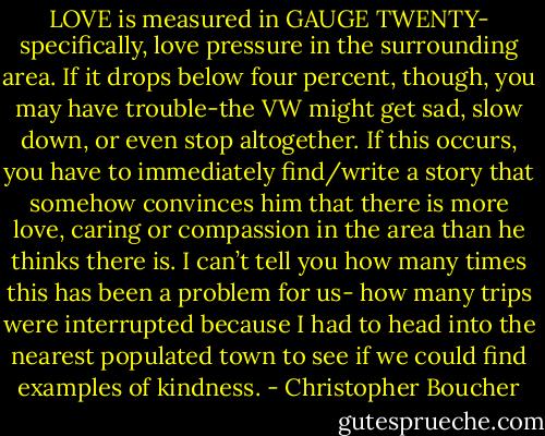LOVE is measured in GAUGE TWENTY- specifically, love pressure in the surrounding area. If it drops below four percent, though, you may have trouble-the VW might get sad, slow down, or even stop altogether. If this occurs, you have to immediately find/write a story that somehow convinces him that there is more love, caring or compassion in the area than he thinks there is. I can’t tell you how many times this has been a problem for us- how many trips were interrupted because I had to head into the nearest populated town to see if we could find examples of kindness. - Christopher Boucher