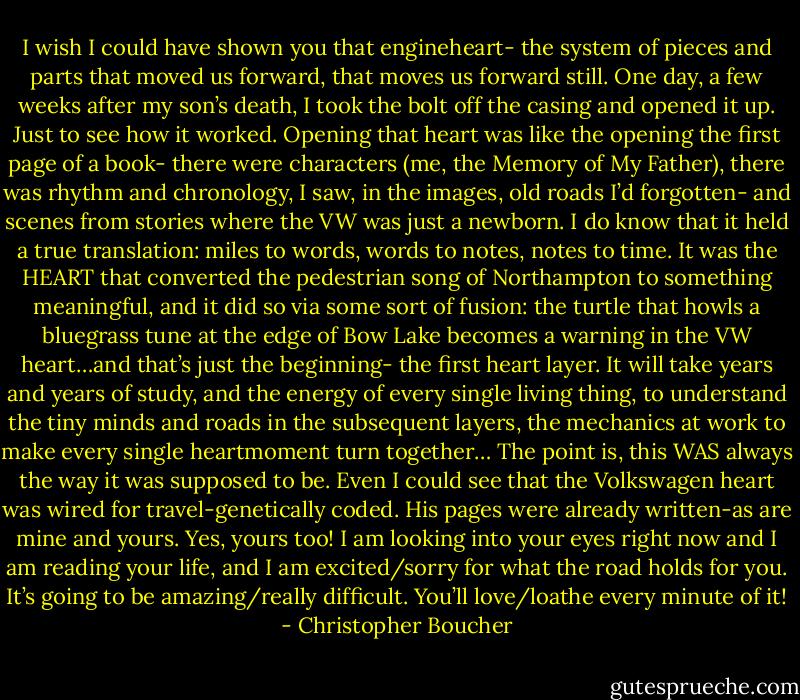 I wish I could have shown you that engineheart- the system of pieces and parts that moved us forward, that moves us forward still. One day, a few weeks after my son’s death, I took the bolt off the casing and opened it up. Just to see how it worked. Opening that heart was like the opening the first page of a book- there were characters (me, the Memory of My Father), there was rhythm and chronology, I saw, in the images, old roads I’d forgotten- and scenes from stories where the VW was just a newborn. I do know that it held a true translation: miles to words, words to notes, notes to time. It was the HEART that converted the pedestrian song of Northampton to something meaningful, and it did so via some sort of fusion: the turtle that howls a bluegrass tune at the edge of Bow Lake becomes a warning in the VW heart…and that’s just the beginning- the first heart layer. It will take years and years of study, and the energy of every single living thing, to understand the tiny minds and roads in the subsequent layers, the mechanics at work to make every single heartmoment turn together… The point is, this WAS always the way it was supposed to be. Even I could see that the Volkswagen heart was wired for travel-genetically coded. His pages were already written-as are mine and yours. Yes, yours too! I am looking into your eyes right now and I am reading your life, and I am excited/sorry for what the road holds for you. It’s going to be amazing/really difficult. You’ll love/loathe every minute of it! - Christopher Boucher