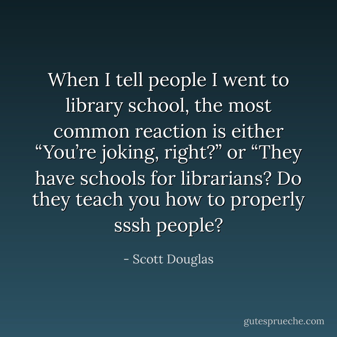 When I tell people I went to library school, the most common reaction is either “You’re joking, right?” or “They have schools for librarians? Do they teach you how to properly sssh people? - Scott Douglas