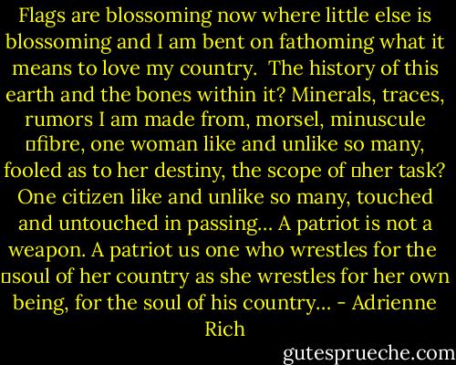 Flags are blossoming now where little else is blossoming<br />and I am bent on fathoming what it means to love my country. <br />The history of this earth and the bones within it?<br />Minerals, traces, rumors I am made from, morsel, minuscule<br />	fibre, one woman<br />like and unlike so many, fooled as to her destiny, the scope of<br />	her task?<br />One citizen like and unlike so many, touched and untouched in passing…<br />A patriot is not a weapon. A patriot us one who wrestles for the <br />	soul of her country<br />as she wrestles for her own being, for the soul of his country… - Adrienne Rich