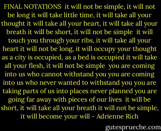 FINAL NOTATIONS<br /><br />it will not be simple, it will not be long<br />it will take little time, it will take all your thought<br />it will take all your heart, it will take all your breath<br />it will be short, it will not be simple<br /><br />it will touch you through your ribs, it will take all your heart<br />it will not be long, it will occupy your thought<br />as a city is occupied, as a bed is occupied<br />it will take all your flesh, it will not be simple<br /><br />you are coming into us who cannot withstand you<br />you are coming into us who never wanted to withstand you<br />you are taking parts of us into places never planned<br />you are going far away with pieces of our lives<br /><br />it will be short, it will take all your breath<br />it will not be simple, it will become your will - Adrienne Rich