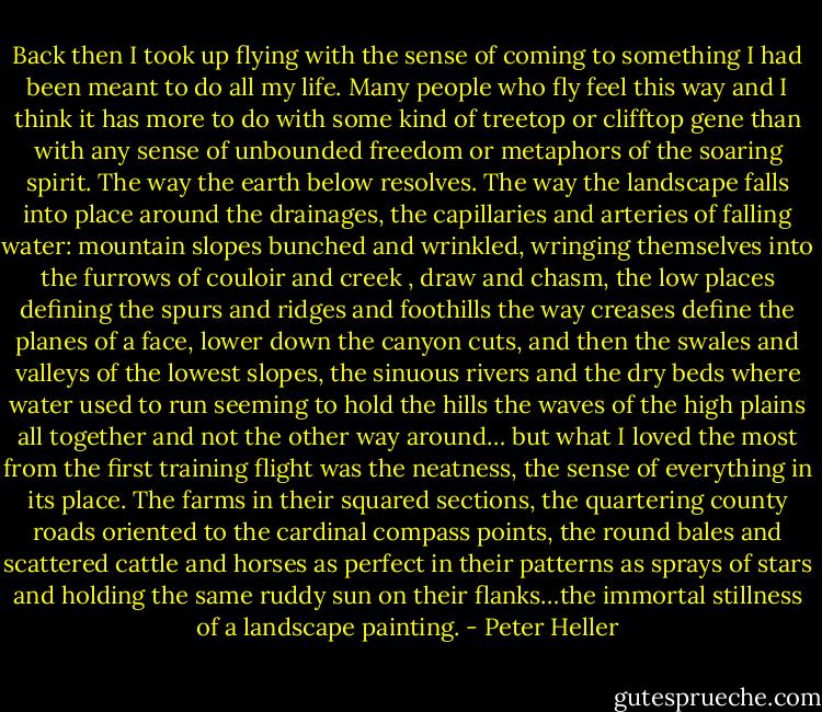 Back then I took up flying with the sense of coming to something I had been meant to do all my life. Many people who fly feel this way and I think it has more to do with some kind of treetop or clifftop gene than with any sense of unbounded freedom or metaphors of the soaring spirit. The way the earth below resolves. The way the landscape falls into place around the drainages, the capillaries and arteries of falling water: mountain slopes bunched and wrinkled, wringing themselves into the furrows of couloir and creek , draw and chasm, the low places defining the spurs and ridges and foothills the way creases define the planes of a face, lower down the canyon cuts, and then the swales and valleys of the lowest slopes, the sinuous rivers and the dry beds where water used to run seeming to hold the hills the waves of the high plains all together and not the other way around… but what I loved the most from the first training flight was the neatness, the sense of everything in its place. The farms in their squared sections, the quartering county roads oriented to the cardinal compass points, the round bales and scattered cattle and horses as perfect in their patterns as sprays of stars and holding the same ruddy sun on their flanks…the immortal stillness of a landscape painting. - Peter Heller