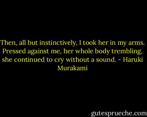 Then, all but instinctively, I took her in my arms. Pressed against me, her whole body trembling, she continued to cry without a sound. - Haruki Murakami