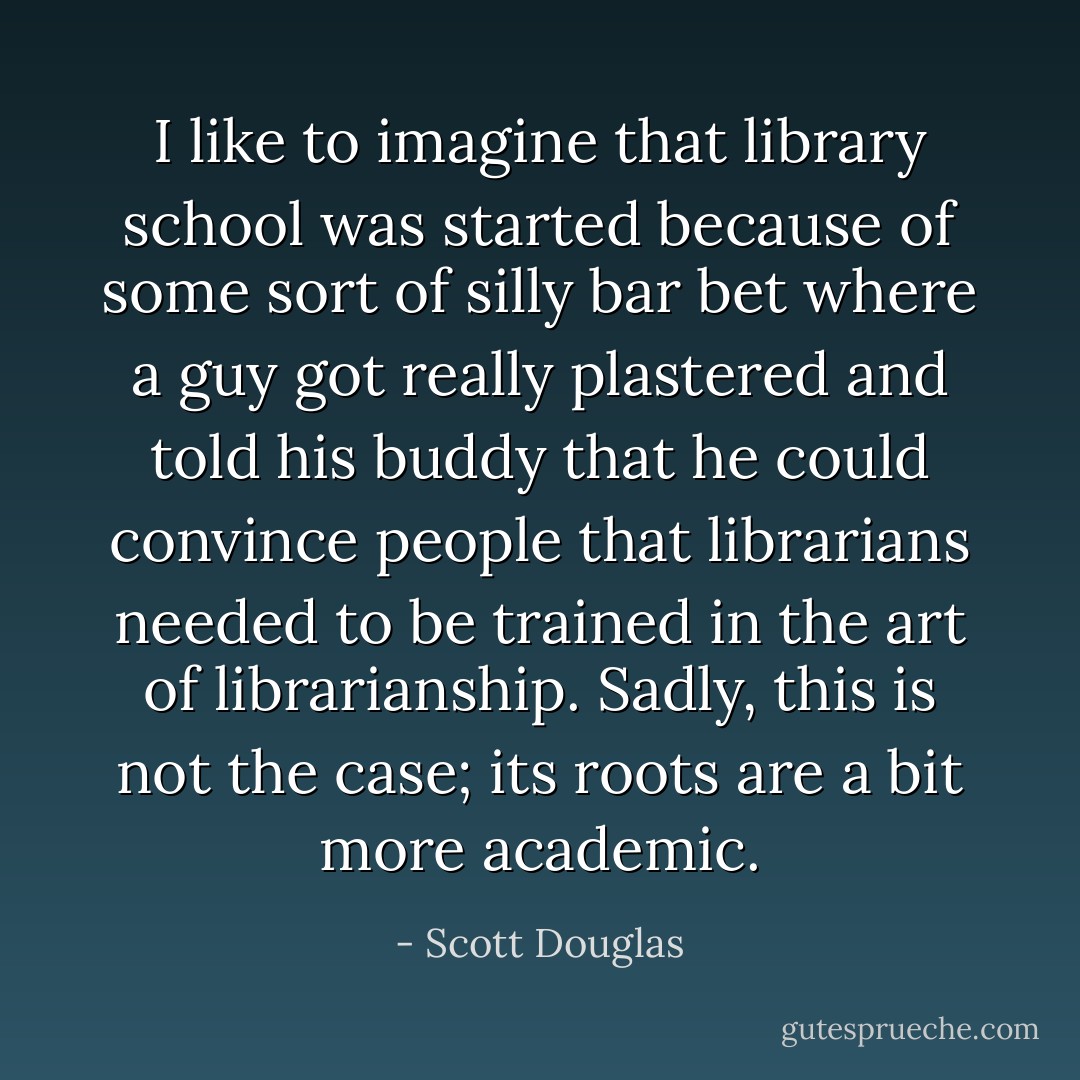 I like to imagine that library school was started because of some sort of silly bar bet where a guy got really plastered and told his buddy that he could convince people that librarians needed to be trained in the art of librarianship. Sadly, this is not the case; its roots are a bit more academic. - Scott Douglas